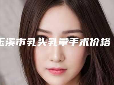玉溪市乳头乳晕手术价格表2025版内部流出一览(2025年均价为:34278元)