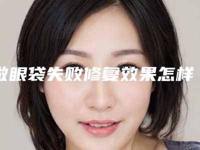 做眼袋失败修复效果怎样_做眼袋的效果好吗有副作用吗