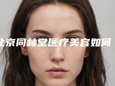 北京同林堂医疗美容如何-推荐秦国萍医生,刘阳医生,谭智元医生