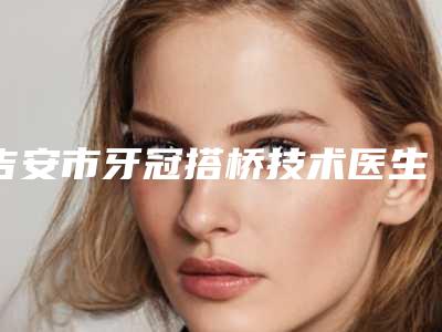 吉安市牙冠搭桥技术医生在榜清单top10汇总点评-吉安市牙冠搭桥技术口腔医生
