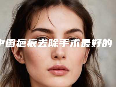 中国疤痕去除手术最好的整容医院是哪家：疤痕去除手术医院top50强推荐盘点