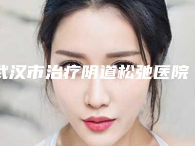 武汉市治疗阴道松弛医院排名榜前十实力口碑在线（武汉美谛医疗美容门诊部可以了解下）