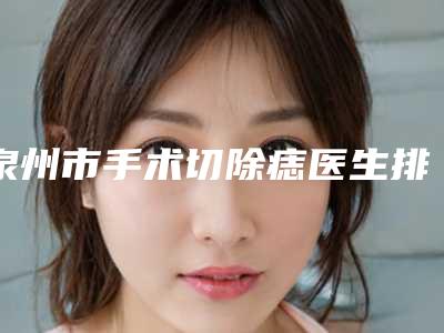 泉州市手术切除痣医生排行前十佳收藏榜单公开-潘海艺医生你值得选择