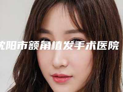 沈阳市额角植发手术医院整形哪家比较有实力-沈阳市第七人民医院技术特色价格大不一样