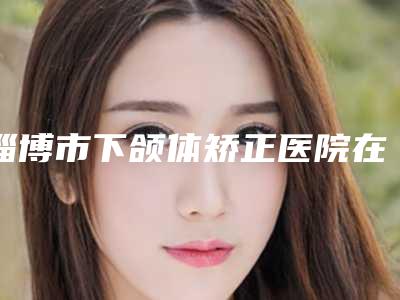 淄博市下颌体矫正医院在榜名单十强全新预评-淄博春之樱医疗美容诊所口碑技术双加持