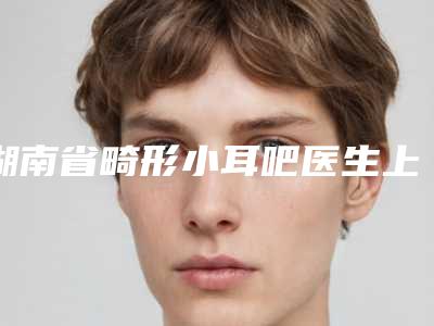 湖南省畸形小耳吧医生上榜清单综合实力前十位明细分享-湖南省畸形小耳吧整形医生