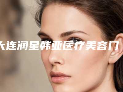 大连润星韩亚医疗美容门诊咋地-推荐大连刘志刚医生,孙宁医生,王雨医生