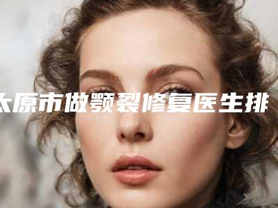 太原市做颚裂修复医生排名榜top10强汇总介绍-太原市做颚裂修复整形医生