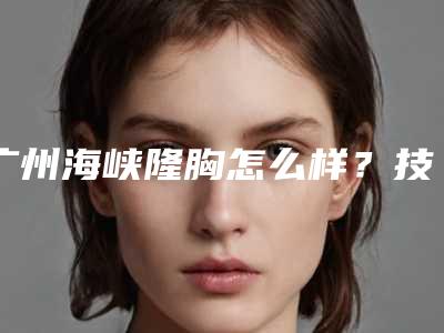 广州海峡隆胸怎么样？技术、医生、案例、价格全解析！