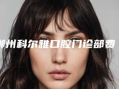 郴州科尔雅口腔门诊部费用表明细2025版发出来看看-附全口覆盖义齿案例