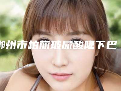 郴州市柏丽玻尿酸隆下巴医生排名十强大众选举-张祥发医生实力口碑真实测评