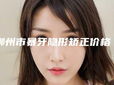 郴州市暴牙隐形矫正价格收费表全部项目正规官方2025释出-郴州市暴牙隐形矫正价格