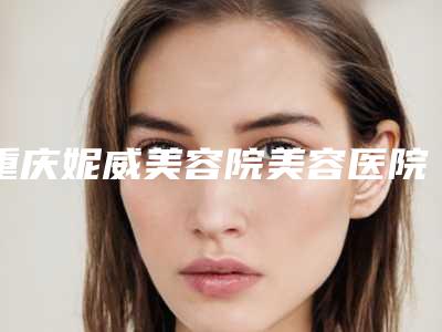 重庆妮威美容院美容医院,重庆亮剑医疗美容诊所技术比拼,实力一清二楚