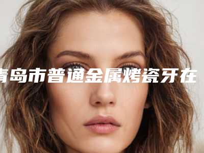 青岛市普通金属烤瓷牙在榜清单top10哪位靠谱-青岛市普通金属烤瓷牙口腔医生