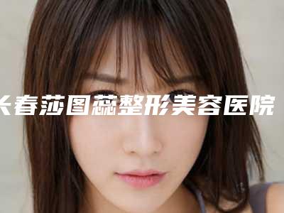 长春莎图蕊整形美容医院价格收费表全新版本附去颈纹最案例