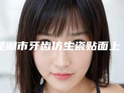 芜湖市牙齿仿生瓷贴面上榜清单口碑推荐-芜湖市牙齿仿生瓷贴面口腔医生