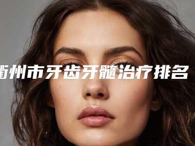 衢州市牙齿牙髓治疗排名前十强口碑讲述-衢州市牙齿牙髓治疗口腔医生