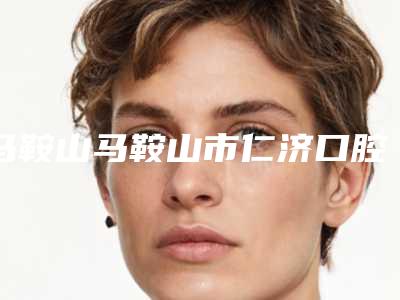 马鞍山马鞍山市仁济口腔医院价目表2025线上免费查询附补牙洞手术案例